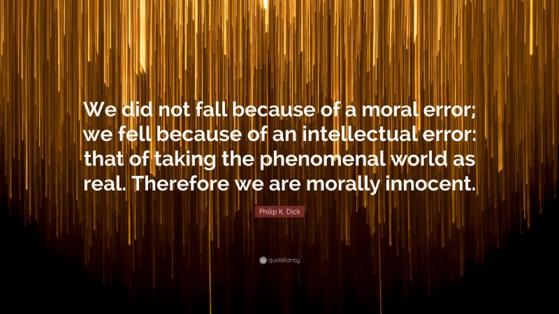 Philip K. Dick Quote: “We did not fall because of a moral error; we fell because of an intellectual error: that of taking the phenomenal world as real. Therefore we are morally innocent.”