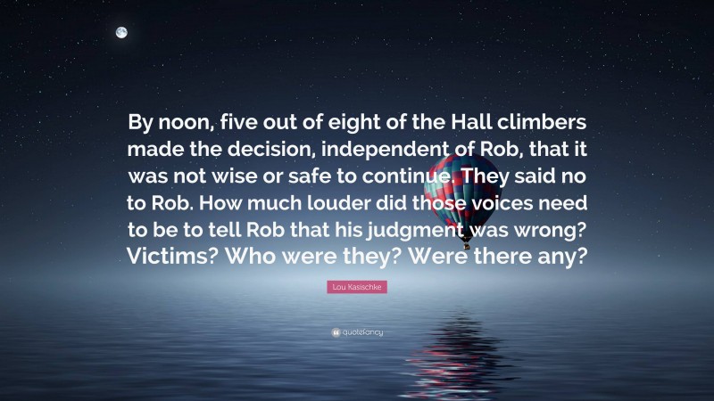 Lou Kasischke Quote: “By noon, five out of eight of the Hall climbers made the decision, independent of Rob, that it was not wise or safe to continue. They said no to Rob. How much louder did those voices need to be to tell Rob that his judgment was wrong? Victims? Who were they? Were there any?”