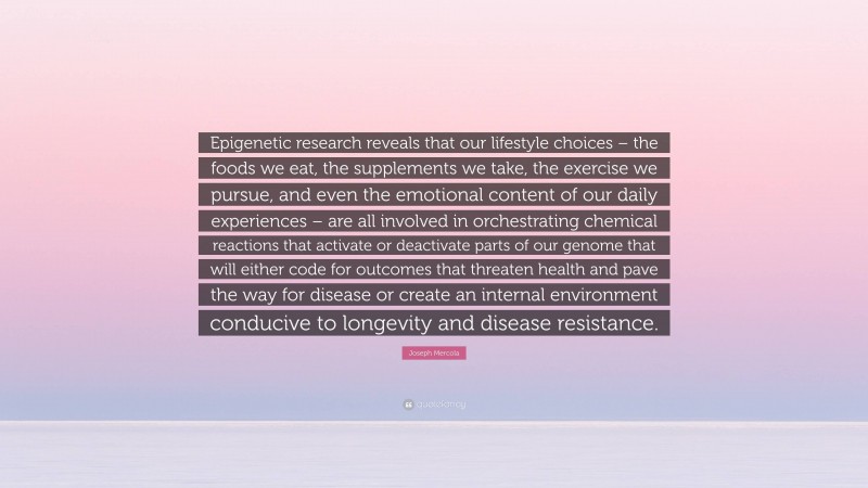 Joseph Mercola Quote: “Epigenetic research reveals that our lifestyle choices – the foods we eat, the supplements we take, the exercise we pursue, and even the emotional content of our daily experiences – are all involved in orchestrating chemical reactions that activate or deactivate parts of our genome that will either code for outcomes that threaten health and pave the way for disease or create an internal environment conducive to longevity and disease resistance.”