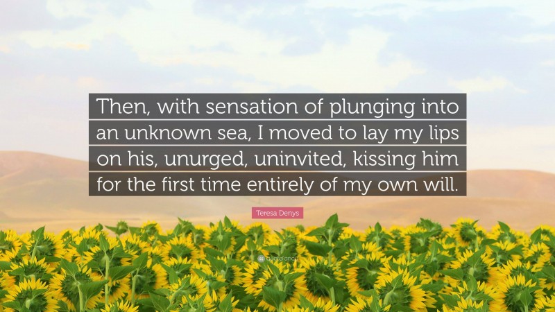 Teresa Denys Quote: “Then, with sensation of plunging into an unknown sea, I moved to lay my lips on his, unurged, uninvited, kissing him for the first time entirely of my own will.”