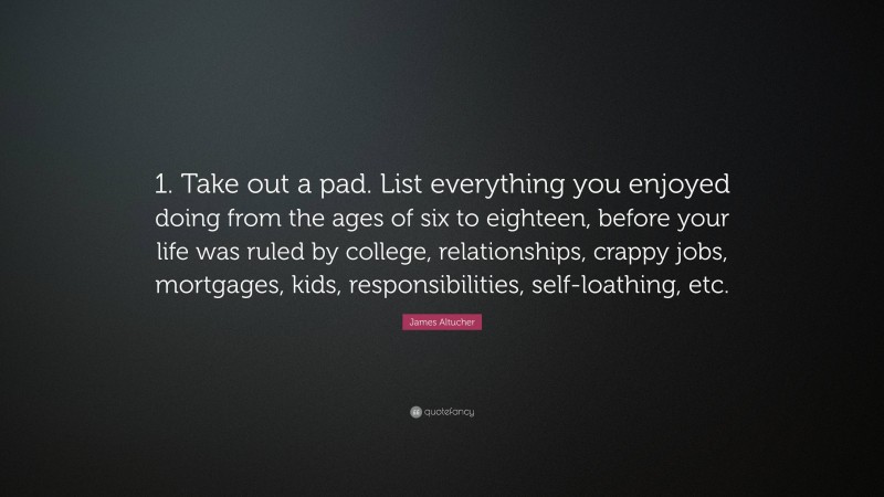 James Altucher Quote: “1. Take out a pad. List everything you enjoyed doing from the ages of six to eighteen, before your life was ruled by college, relationships, crappy jobs, mortgages, kids, responsibilities, self-loathing, etc.”