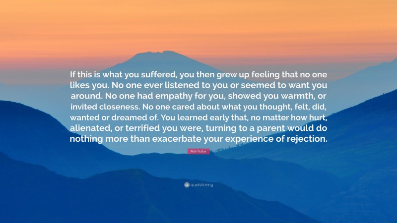 Pete Walker Quote: “If this is what you suffered, you then grew up feeling that no one likes you. No one ever listened to you or seemed to want you around. No one had empathy for you, showed you warmth, or invited closeness. No one cared about what you thought, felt, did, wanted or dreamed of. You learned early that, no matter how hurt, alienated, or terrified you were, turning to a parent would do nothing more than exacerbate your experience of rejection.”