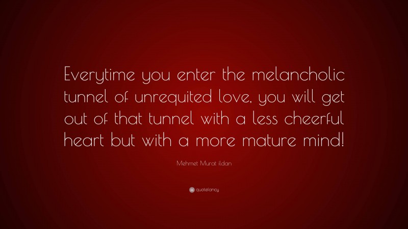 Mehmet Murat ildan Quote: “Everytime you enter the melancholic tunnel of unrequited love, you will get out of that tunnel with a less cheerful heart but with a more mature mind!”