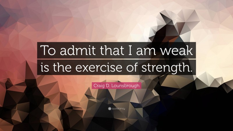 Craig D. Lounsbrough Quote: “To admit that I am weak is the exercise of strength.”