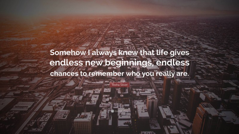 Tosha Silver Quote: “Somehow I always knew that life gives endless new beginnings, endless chances to remember who you really are.”