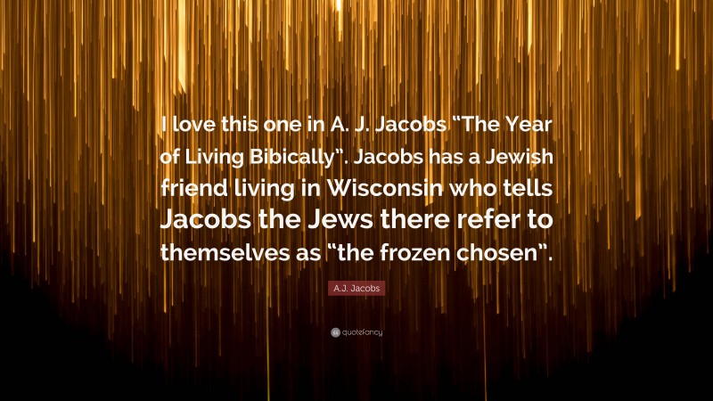A.J. Jacobs Quote: “I love this one in A. J. Jacobs “The Year of Living Bibically”. Jacobs has a Jewish friend living in Wisconsin who tells Jacobs the Jews there refer to themselves as “the frozen chosen”.”