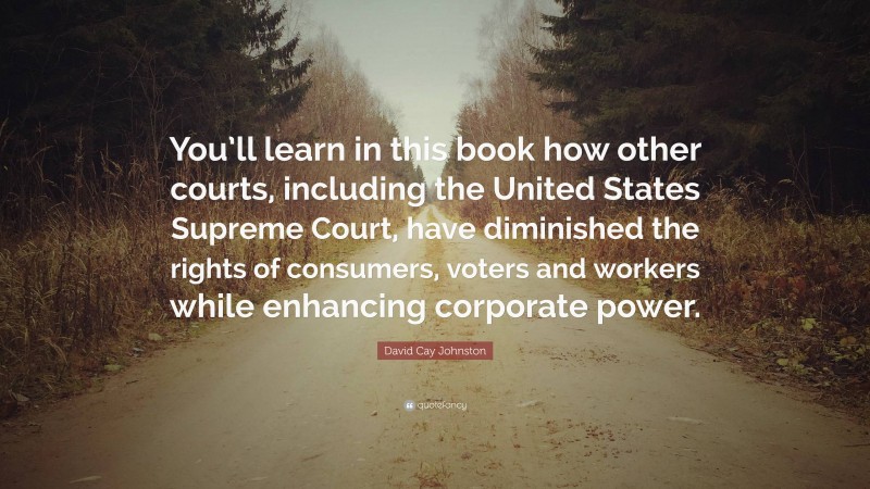 David Cay Johnston Quote: “You’ll learn in this book how other courts, including the United States Supreme Court, have diminished the rights of consumers, voters and workers while enhancing corporate power.”