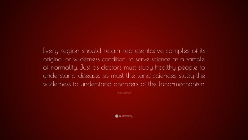 Aldo Leopold Quote: “Every region should retain representative samples of its original or wilderness condition, to serve science as a sample of normality. Just as doctors must study healthy people to understand disease, so must the land sciences study the wilderness to understand disorders of the land-mechanism.”