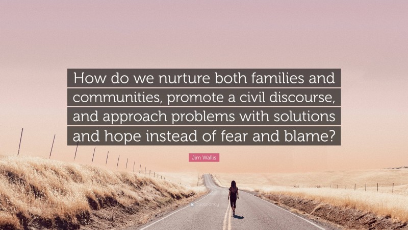 Jim Wallis Quote: “How do we nurture both families and communities, promote a civil discourse, and approach problems with solutions and hope instead of fear and blame?”
