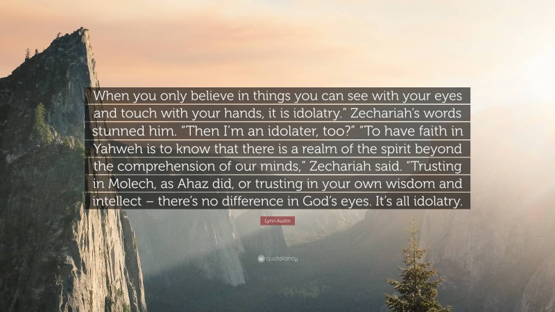 Lynn Austin Quote: “When you only believe in things you can see with your eyes and touch with your hands, it is idolatry.” Zechariah’s words stunned him. “Then I’m an idolater, too?” “To have faith in Yahweh is to know that there is a realm of the spirit beyond the comprehension of our minds,” Zechariah said. “Trusting in Molech, as Ahaz did, or trusting in your own wisdom and intellect – there’s no difference in God’s eyes. It’s all idolatry.”