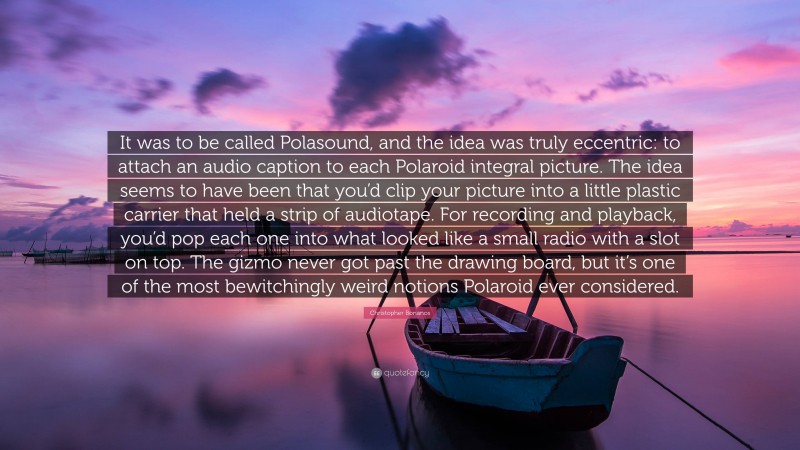 Christopher Bonanos Quote: “It was to be called Polasound, and the idea was truly eccentric: to attach an audio caption to each Polaroid integral picture. The idea seems to have been that you’d clip your picture into a little plastic carrier that held a strip of audiotape. For recording and playback, you’d pop each one into what looked like a small radio with a slot on top. The gizmo never got past the drawing board, but it’s one of the most bewitchingly weird notions Polaroid ever considered.”