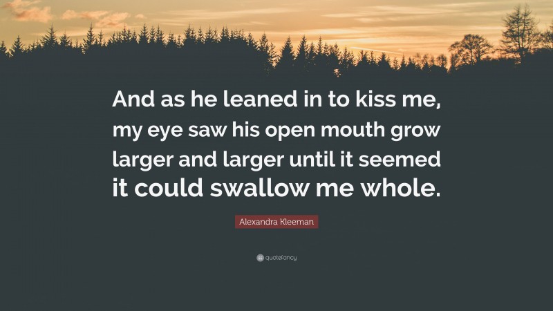 Alexandra Kleeman Quote: “And as he leaned in to kiss me, my eye saw his open mouth grow larger and larger until it seemed it could swallow me whole.”