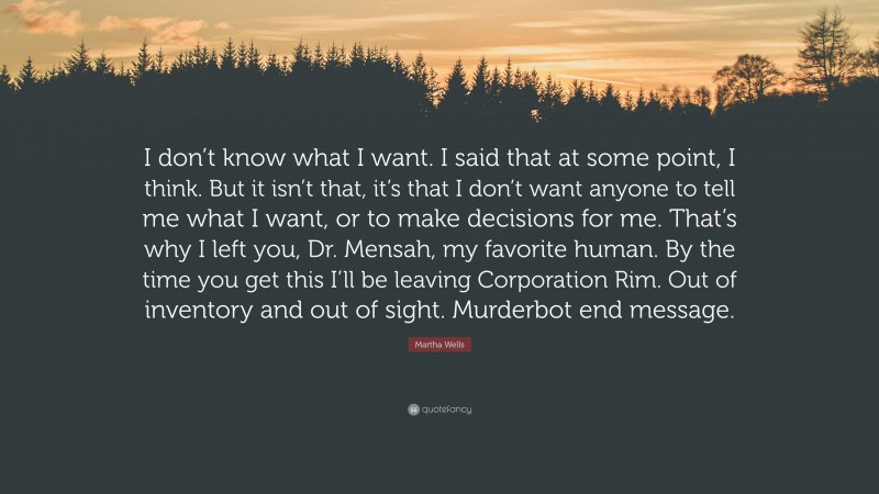 Martha Wells Quote: “I don’t know what I want. I said that at some point, I think. But it isn’t that, it’s that I don’t want anyone to tell me what I want, or to make decisions for me. That’s why I left you, Dr. Mensah, my favorite human. By the time you get this I’ll be leaving Corporation Rim. Out of inventory and out of sight. Murderbot end message.”