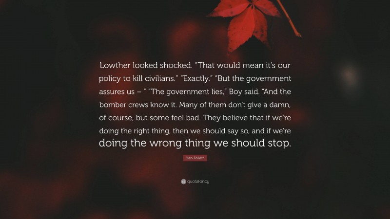 Ken Follett Quote: “Lowther looked shocked. “That would mean it’s our policy to kill civilians.” “Exactly.” “But the government assures us – ” “The government lies,” Boy said. “And the bomber crews know it. Many of them don’t give a damn, of course, but some feel bad. They believe that if we’re doing the right thing, then we should say so, and if we’re doing the wrong thing we should stop.”