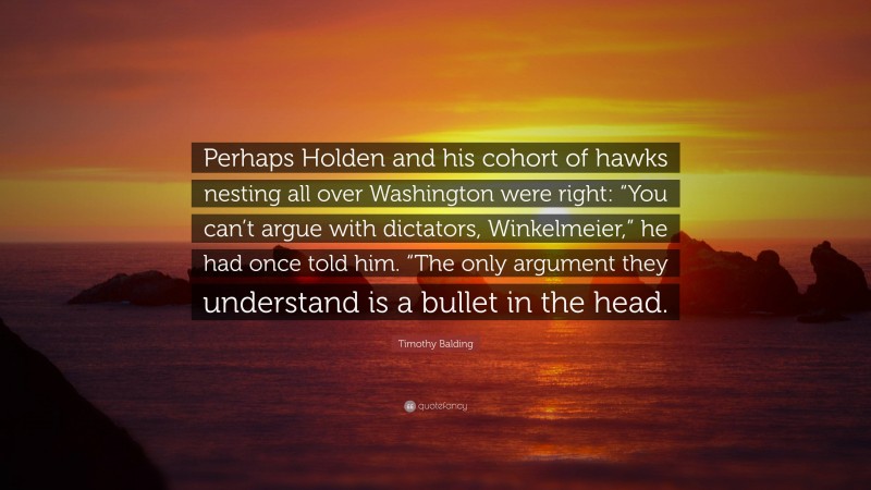 Timothy Balding Quote: “Perhaps Holden and his cohort of hawks nesting all over Washington were right: “You can’t argue with dictators, Winkelmeier,” he had once told him. “The only argument they understand is a bullet in the head.”