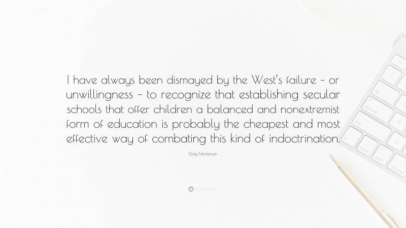 Greg Mortenson Quote: “I have always been dismayed by the West’s failure – or unwillingness – to recognize that establishing secular schools that offer children a balanced and nonextremist form of education is probably the cheapest and most effective way of combating this kind of indoctrination.”