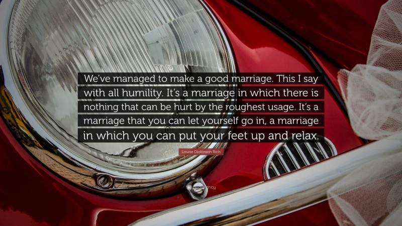 Louise Dickinson Rich Quote: “We’ve managed to make a good marriage. This I say with all humility. It’s a marriage in which there is nothing that can be hurt by the roughest usage. It’s a marriage that you can let yourself go in, a marriage in which you can put your feet up and relax.”