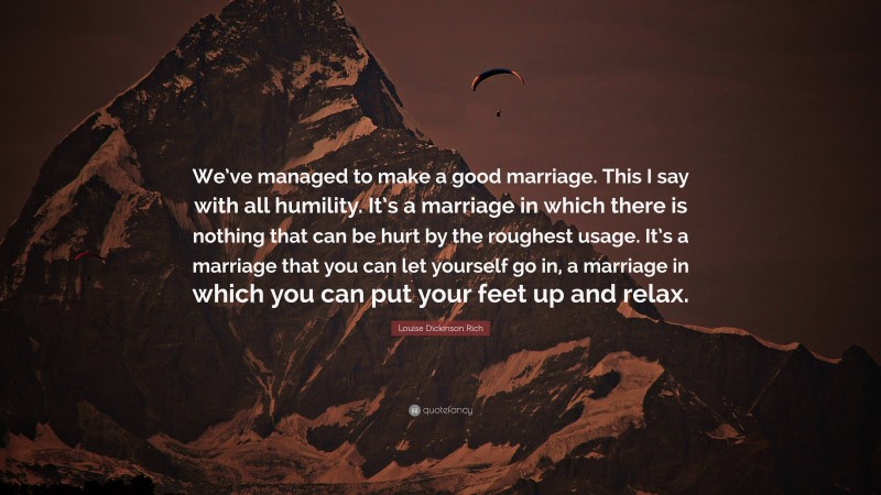 Louise Dickinson Rich Quote: “We’ve managed to make a good marriage. This I say with all humility. It’s a marriage in which there is nothing that can be hurt by the roughest usage. It’s a marriage that you can let yourself go in, a marriage in which you can put your feet up and relax.”