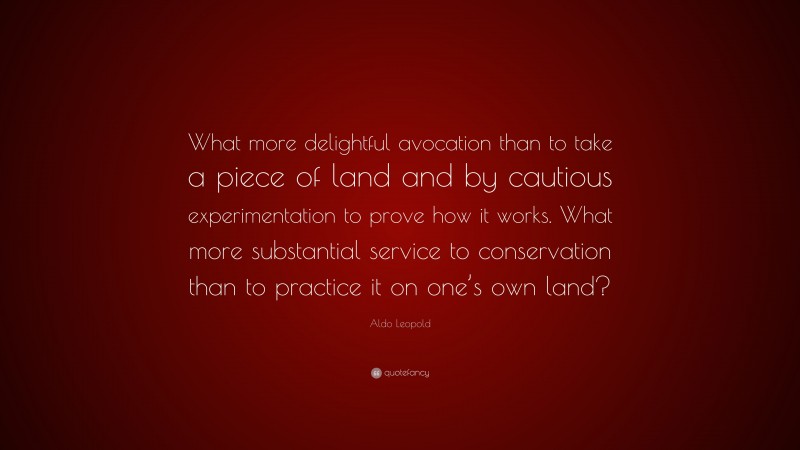 Aldo Leopold Quote: “What more delightful avocation than to take a piece of land and by cautious experimentation to prove how it works. What more substantial service to conservation than to practice it on one’s own land?”