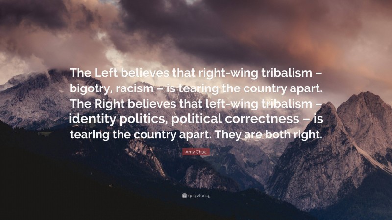 Amy Chua Quote: “The Left believes that right-wing tribalism – bigotry, racism – is tearing the country apart. The Right believes that left-wing tribalism – identity politics, political correctness – is tearing the country apart. They are both right.”