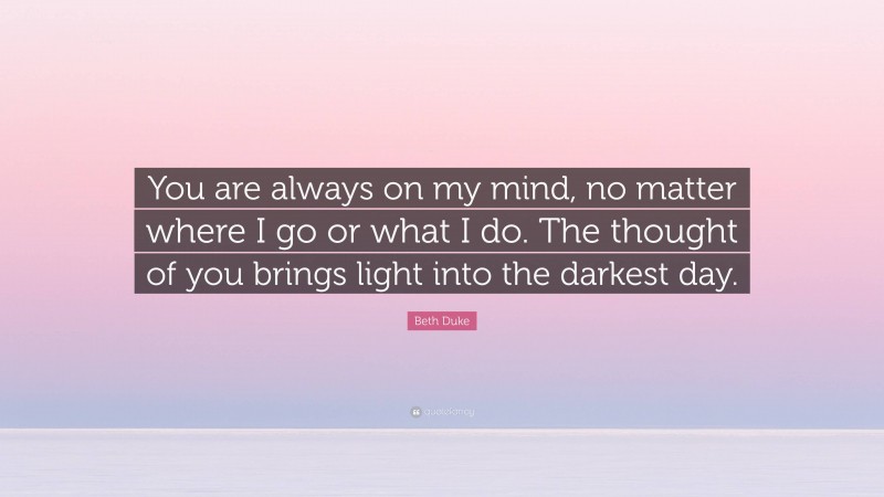 Beth Duke Quote: “You are always on my mind, no matter where I go or what I do. The thought of you brings light into the darkest day.”