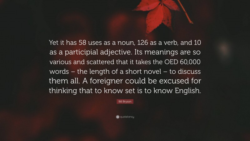 Bill Bryson Quote: “Yet it has 58 uses as a noun, 126 as a verb, and 10 as a participial adjective. Its meanings are so various and scattered that it takes the OED 60,000 words – the length of a short novel – to discuss them all. A foreigner could be excused for thinking that to know set is to know English.”