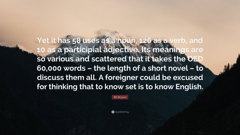 Bill Bryson Quote: “Yet it has 58 uses as a noun, 126 as a verb, and 10 as a participial adjective. Its meanings are so various and scattered that it takes the OED 60,000 words – the length of a short novel – to discuss them all. A foreigner could be excused for thinking that to know set is to know English.”