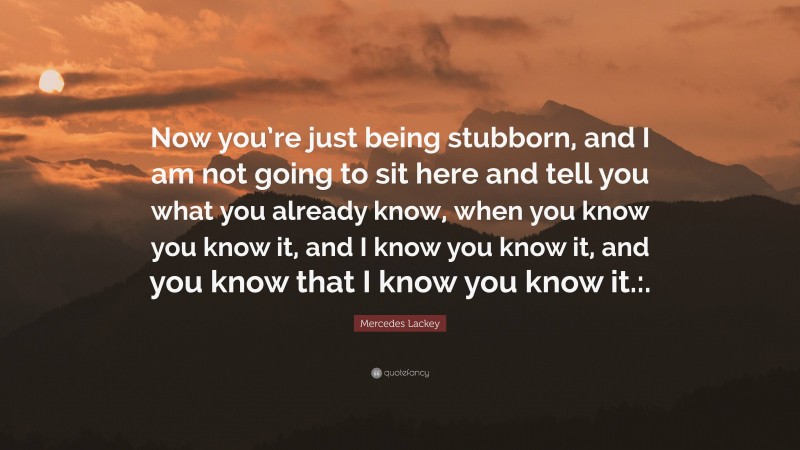 Mercedes Lackey Quote: “Now you’re just being stubborn, and I am not going to sit here and tell you what you already know, when you know you know it, and I know you know it, and you know that I know you know it.:.”