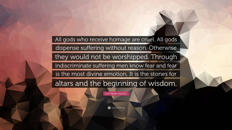 Zora Neale Hurston Quote: “All gods who receive homage are cruel. All gods dispense suffering without reason. Otherwise they would not be worshipped. Through indiscriminate suffering men know fear and fear is the most divine emotion. It is the stones for altars and the beginning of wisdom.”