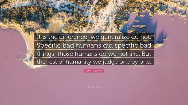 Robert J. Sawyer Quote: “It is the difference: we generalize do not. Specific bad humans did specific bad things; those humans do we not like. But the rest of humanity we judge one by one.”