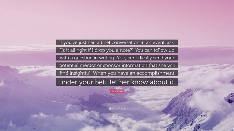 Kate White Quote: “If you’ve just had a brief conversation at an event, ask, “Is it all right if I drop you a note?” You can follow up with a question in writing. Also, periodically send your potential mentor or sponsor information that she will find insightful. When you have an accomplishment under your belt, let her know about it.”