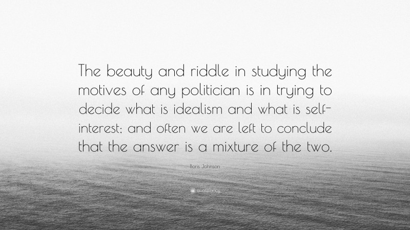 Boris Johnson Quote: “The beauty and riddle in studying the motives of any politician is in trying to decide what is idealism and what is self-interest; and often we are left to conclude that the answer is a mixture of the two.”