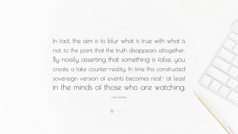 Luke Harding Quote: “In fact, the aim is to blur what is true with what is not, to the point that the truth disappears altogether. By noisily asserting that something is false, you create a fake counter-reality. In time this constructed sovereign version of events becomes real- at least in the minds of those who are watching.”