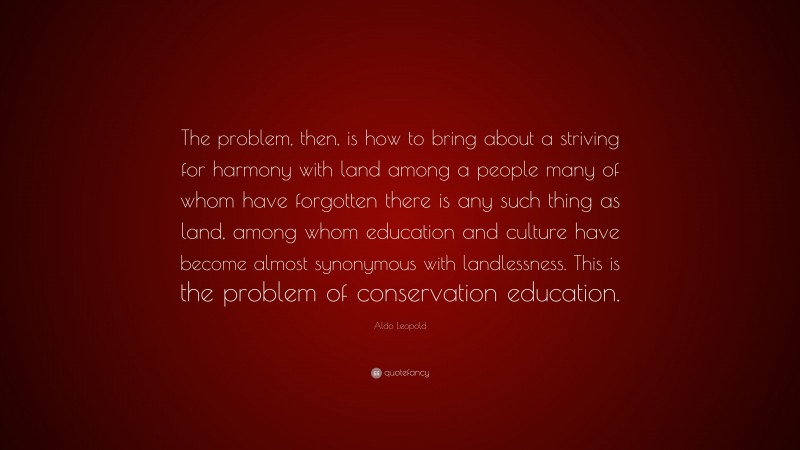 Aldo Leopold Quote: “The problem, then, is how to bring about a striving for harmony with land among a people many of whom have forgotten there is any such thing as land, among whom education and culture have become almost synonymous with landlessness. This is the problem of conservation education.”