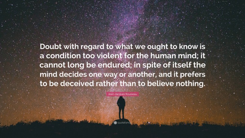 Jean-Jacques Rousseau Quote: “Doubt with regard to what we ought to know is a condition too violent for the human mind; it cannot long be endured; in spite of itself the mind decides one way or another, and it prefers to be deceived rather than to believe nothing.”