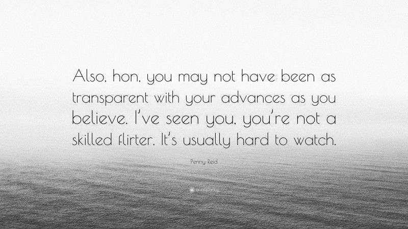 Penny Reid Quote: “Also, hon, you may not have been as transparent with your advances as you believe. I’ve seen you, you’re not a skilled flirter. It’s usually hard to watch.”