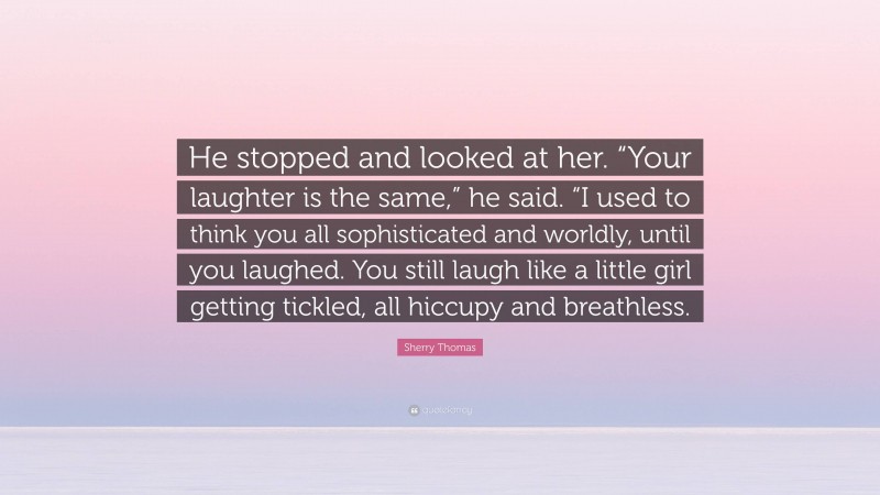 Sherry Thomas Quote: “He stopped and looked at her. “Your laughter is the same,” he said. “I used to think you all sophisticated and worldly, until you laughed. You still laugh like a little girl getting tickled, all hiccupy and breathless.”