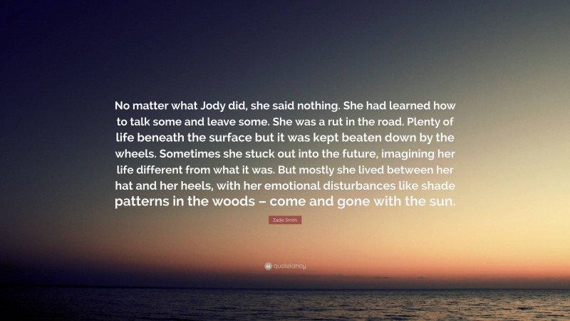 Zadie Smith Quote: “No matter what Jody did, she said nothing. She had learned how to talk some and leave some. She was a rut in the road. Plenty of life beneath the surface but it was kept beaten down by the wheels. Sometimes she stuck out into the future, imagining her life different from what it was. But mostly she lived between her hat and her heels, with her emotional disturbances like shade patterns in the woods – come and gone with the sun.”