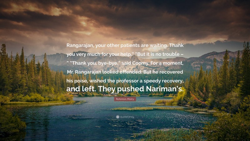 Rohinton Mistry Quote: “Rangarajan, your other patients are waiting. Thank you very much for your help.” “But it is no trouble – ” “Thank you, bye-bye,” said Coomy. For a moment, Mr. Rangarajan looked offended. But he recovered his poise, wished the professor a speedy recovery, and left. They pushed Nariman’s.”