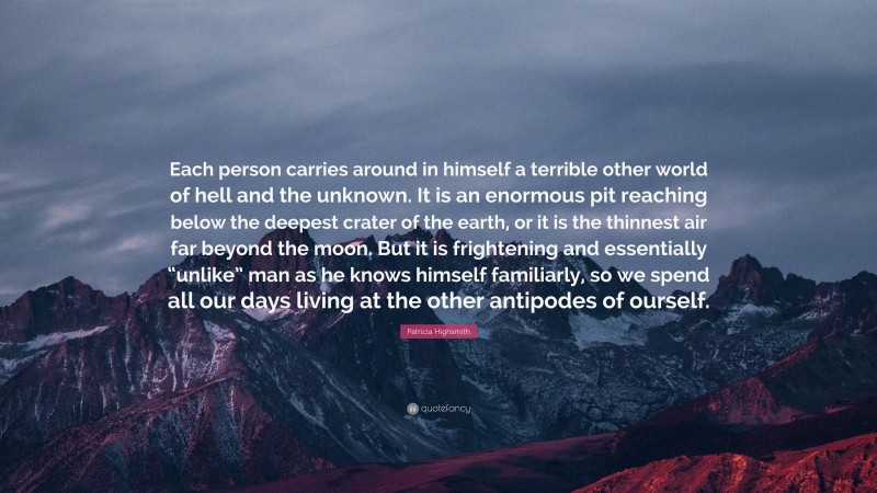 Patricia Highsmith Quote: “Each person carries around in himself a terrible other world of hell and the unknown. It is an enormous pit reaching below the deepest crater of the earth, or it is the thinnest air far beyond the moon. But it is frightening and essentially “unlike” man as he knows himself familiarly, so we spend all our days living at the other antipodes of ourself.”