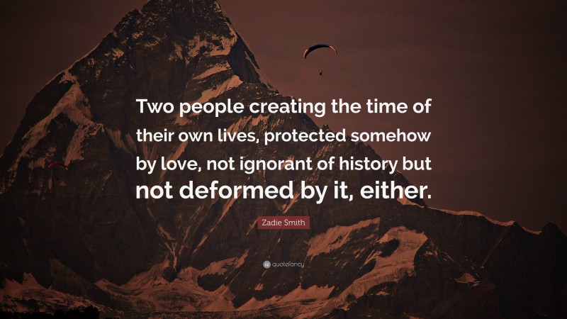 Zadie Smith Quote: “Two people creating the time of their own lives, protected somehow by love, not ignorant of history but not deformed by it, either.”