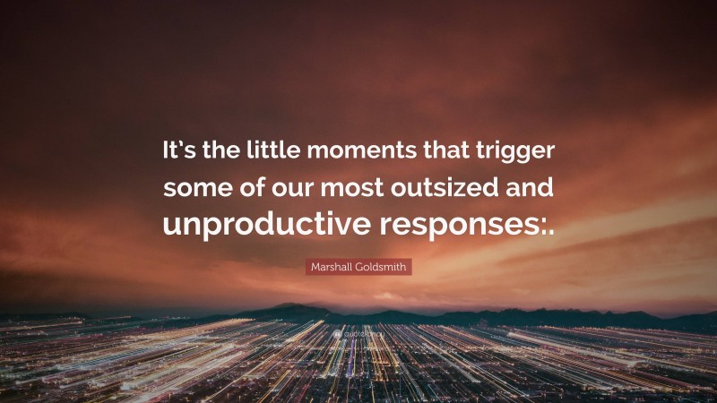 Marshall Goldsmith Quote: “It’s the little moments that trigger some of our most outsized and unproductive responses:.”