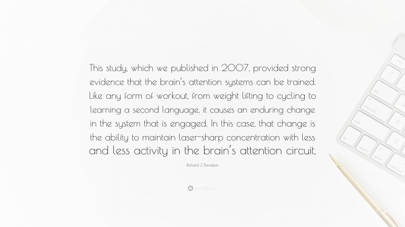 Richard J. Davidson Quote: “This study, which we published in 2007, provided strong evidence that the brain’s attention systems can be trained. Like any form of workout, from weight lifting to cycling to learning a second language, it causes an enduring change in the system that is engaged. In this case, that change is the ability to maintain laser-sharp concentration with less and less activity in the brain’s attention circuit.”