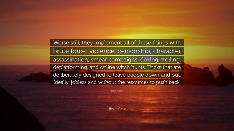 Dave Rubin Quote: “Worse still, they implement all of these things with brute force: violence, censorship, character assassination, smear campaigns, doxing, trolling, deplatforming, and online witch hunts. Tricks that are deliberately designed to leave people down and out. Ideally, jobless and without the resources to push back.”