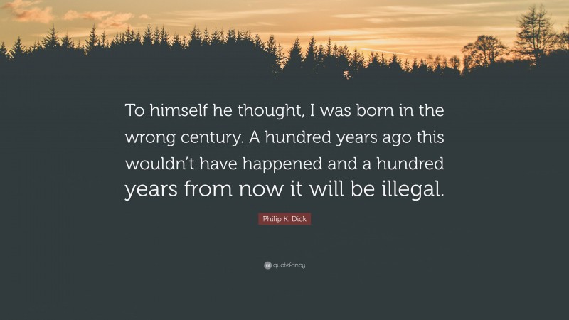 Philip K. Dick Quote: “To himself he thought, I was born in the wrong century. A hundred years ago this wouldn’t have happened and a hundred years from now it will be illegal.”
