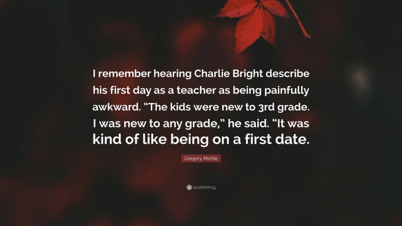 Gregory Michie Quote: “I remember hearing Charlie Bright describe his first day as a teacher as being painfully awkward. “The kids were new to 3rd grade. I was new to any grade,” he said. “It was kind of like being on a first date.”