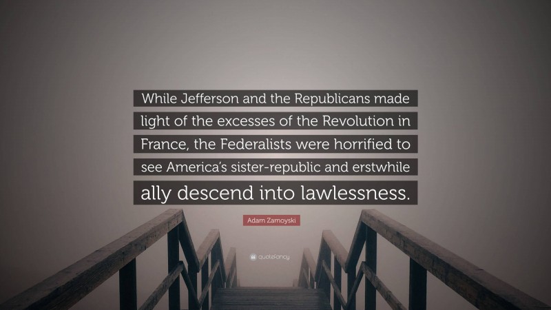 Adam Zamoyski Quote: “While Jefferson and the Republicans made light of the excesses of the Revolution in France, the Federalists were horrified to see America’s sister-republic and erstwhile ally descend into lawlessness.”