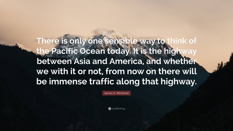 James A. Michener Quote: “There is only one sensible way to think of the Pacific Ocean today. It is the highway between Asia and America, and whether we with it or not, from now on there will be immense traffic along that highway.”