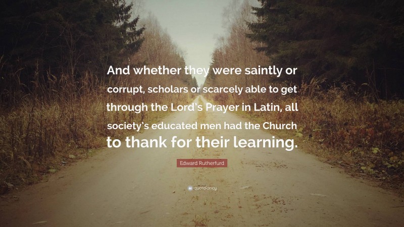 Edward Rutherfurd Quote: “And whether they were saintly or corrupt, scholars or scarcely able to get through the Lord’s Prayer in Latin, all society’s educated men had the Church to thank for their learning.”