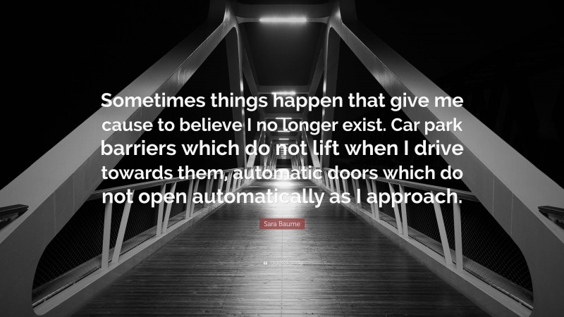 Sara Baume Quote: “Sometimes things happen that give me cause to believe I no longer exist. Car park barriers which do not lift when I drive towards them, automatic doors which do not open automatically as I approach.”